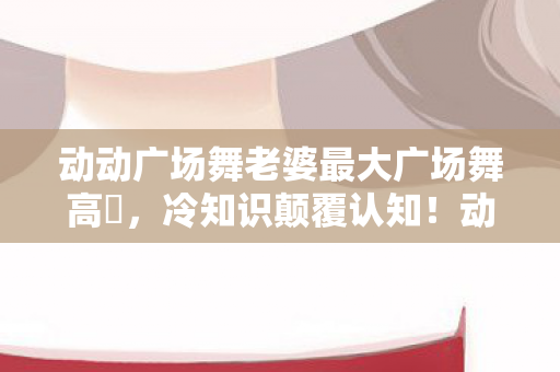 动动广场舞老婆最大广场舞高凊,冷知识颠覆认知!动动广场舞老婆最大竟藏目瞪口呆的十年谎言 动动广场舞老婆最大广场舞高凊,冷知识颠覆认知!动动广场舞老婆最大竟藏目瞪口呆的十年谎言
