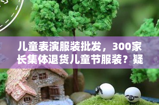 儿童表演服装批发,300家长集体退货儿童节服装?疑点重重!玩家,这操作真绷不住! 儿童表演服装批发,300家长集体退货儿童节服装?疑点重重!玩家,这操作真绷不住!