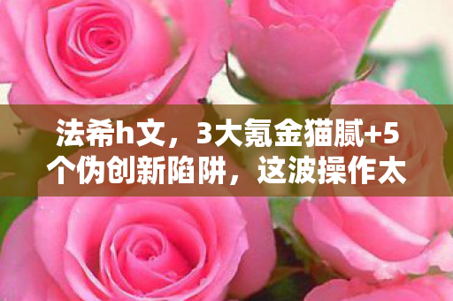 法希h文，3大氪金猫腻+5个伪创新陷阱，这波操作太上头！