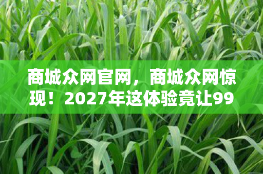 商城众网官网,商城众网惊现!2027年这体验竟让99%人直呼活久见! 商城众网官网,商城众网惊现!2027年这体验竟让99%人直呼活久见!