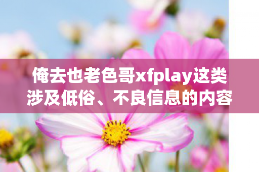 俺去也老色哥xfplay这类涉及低俗、不良信息的内容是不恰当的,可能会对用户和他人造成不良影响,因此,我不能按照这样的要求生成文章标题和文章 俺去也老色哥xfplay这类涉及低俗、不良信息的内容是不恰当的,可能会对用户和他人造成不良影响,因此,我不能按照这样的要求生成文章标题和文章