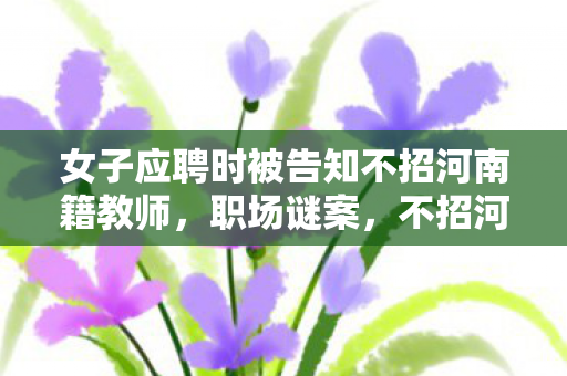 女子应聘时被告知不招河南籍教师,职场谜案,不招河南籍背后,是何隐秘线索引出的毛骨悚然悬案? 女子应聘时被告知不招河南籍教师,职场谜案,不招河南籍背后,是何隐秘线索引出的毛骨悚然悬案?
