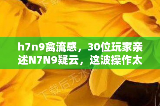 h7n9禽流感,30位玩家亲述N7N9疑云,这波操作太迷,我直接绷不住了! h7n9禽流感,30位玩家亲述N7N9疑云,这波操作太迷,我直接绷不住了!
