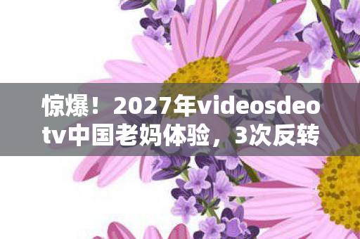惊爆!2027年videosdeotv中国老妈体验,3次反转心态炸裂! 惊爆!2027年videosdeotv中国老妈体验,3次反转心态炸裂!