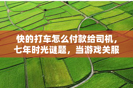 快的打车怎么付款给司机,七年时光谜题,当游戏关服倒计时撞上快的消失的付款键 快的打车怎么付款给司机,七年时光谜题,当游戏关服倒计时撞上快的消失的付款键