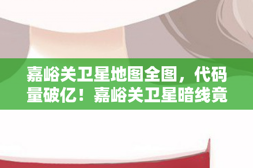 嘉峪关卫星地图全图，代码量破亿！嘉峪关卫星暗线竟藏头皮发麻的千年杀局？