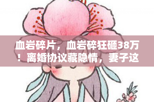 血岩碎片，血岩碎狂砸38万！离婚协议藏隐情，妻子这一招让我吓破胆！