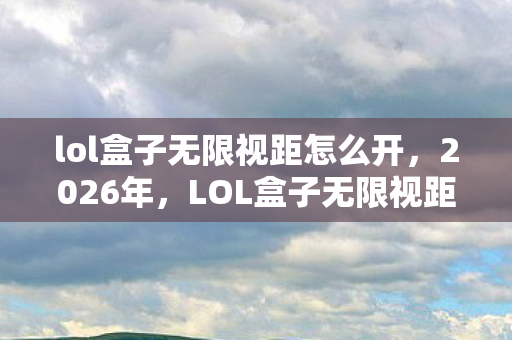 lol盒子无限视距怎么开，2026年，LOL盒子无限视距成回忆，那些别走让我鼻子一酸