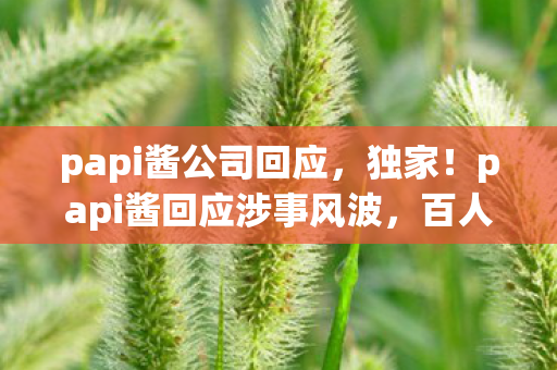 papi酱公司回应,独家!papi酱回应涉事风波,百人受访疑点重重,她终于绷不住了! papi酱公司回应,独家!papi酱回应涉事风波,百人受访疑点重重,她终于绷不住了!