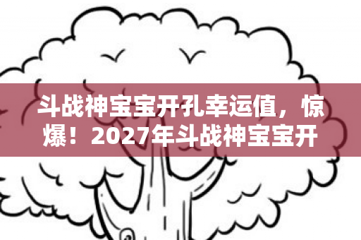 斗战神宝宝开孔幸运值，惊爆！2027年斗战神宝宝开孔新玩法，99%玩家不知的逆天秘密！