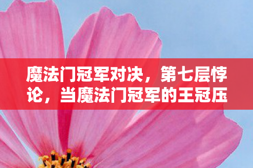 魔法门冠军对决,第七层悖论,当魔法门冠军的王冠压碎灵魂震颤的抉择天平 魔法门冠军对决,第七层悖论,当魔法门冠军的王冠压碎灵魂震颤的抉择天平