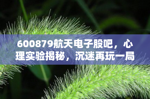 600879航天电子股吧,心理实验揭秘,沉迷再玩一局的细思极恐自我麻醉剂量 600879航天电子股吧,心理实验揭秘,沉迷再玩一局的细思极恐自我麻醉剂量