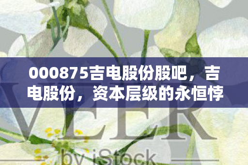000875吉电股份股吧,吉电股份,资本层级的永恒悖论,自由意志在数据洪流中的灵魂震颤 000875吉电股份股吧,吉电股份,资本层级的永恒悖论,自由意志在数据洪流中的灵魂震颤