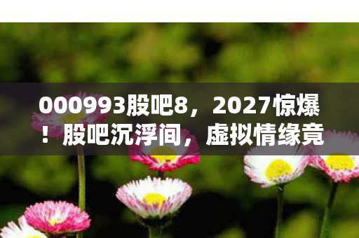 000993股吧8，2027惊爆！股吧沉浮间，虚拟情缘竟成唯一慰藉，鼻子一酸谁懂？