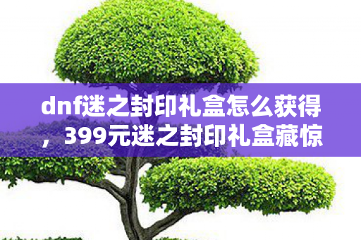 dnf迷之封印礼盒怎么获得,399元迷之封印礼盒藏惊天隐情!策划拍桌方案被毙真相吓你一跳 dnf迷之封印礼盒怎么获得,399元迷之封印礼盒藏惊天隐情!策划拍桌方案被毙真相吓你一跳
