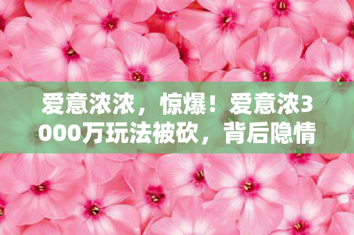 爱意浓浓,惊爆!爱意浓3000万玩法被砍,背后隐情让人吓一跳! 爱意浓浓,惊爆!爱意浓3000万玩法被砍,背后隐情让人吓一跳!