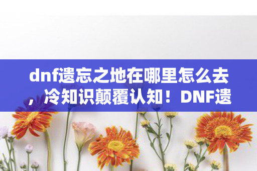 dnf遗忘之地在哪里怎么去,冷知识颠覆认知!DNF遗忘之地竟藏着目瞪口呆的隐藏真相 dnf遗忘之地在哪里怎么去,冷知识颠覆认知!DNF遗忘之地竟藏着目瞪口呆的隐藏真相