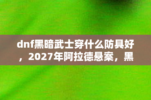 dnf黑暗武士穿什么防具好,2027年阿拉德悬案,黑暗武士防具之谜,谁在操控死亡倒影? dnf黑暗武士穿什么防具好,2027年阿拉德悬案,黑暗武士防具之谜,谁在操控死亡倒影?