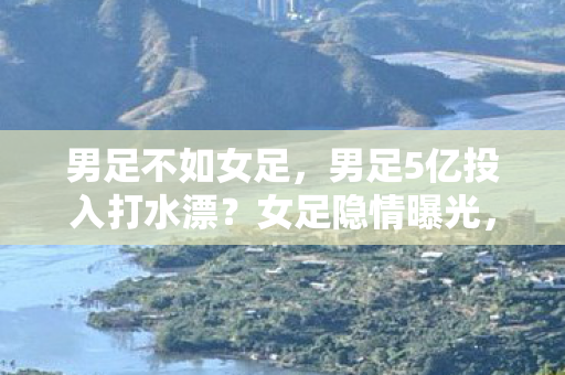男足不如女足,男足5亿投入打水漂?女足隐情曝光,这操作真让人吓一跳! 男足不如女足,男足5亿投入打水漂?女足隐情曝光,这操作真让人吓一跳!