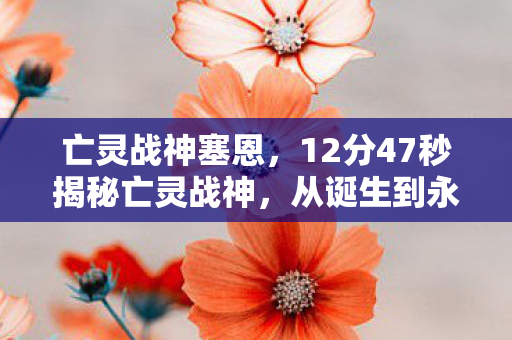 亡灵战神塞恩,12分47秒揭秘亡灵战神,从诞生到永恒的谜题,泪目终章待解 亡灵战神塞恩,12分47秒揭秘亡灵战神,从诞生到永恒的谜题,泪目终章待解
