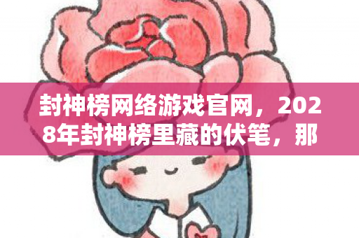 封神榜网络游戏官网，2028年封神榜里藏的伏笔，那些说好再战的人，让我鼻子一酸