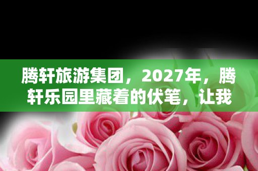 腾轩旅游集团,2027年,腾轩乐园里藏着的伏笔,让我鼻子一酸,情深至此 腾轩旅游集团,2027年,腾轩乐园里藏着的伏笔,让我鼻子一酸,情深至此