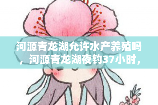 河源青龙湖允许水产养殖吗,河源青龙湖夜钓37小时,当00后钓手钓起的不只是鱼,是整个行业的命脉? 河源青龙湖允许水产养殖吗,河源青龙湖夜钓37小时,当00后钓手钓起的不只是鱼,是整个行业的命脉?
