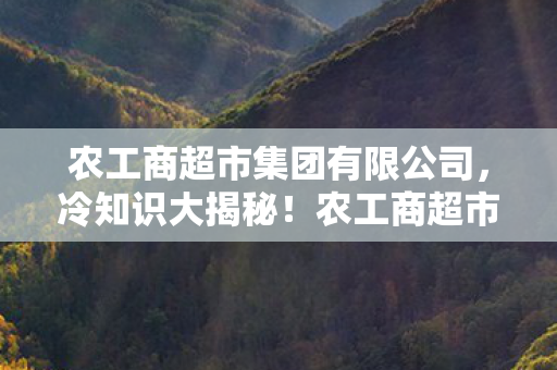 农工商超市集团有限公司,冷知识大揭秘!农工商超市集团颠覆认知,这些设计让你目瞪口呆! 农工商超市集团有限公司,冷知识大揭秘!农工商超市集团颠覆认知,这些设计让你目瞪口呆!
