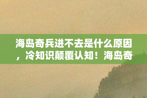 海岛奇兵进不去是什么原因,冷知识颠覆认知!海岛奇兵十年进不去竟因这?我目瞪口呆! 海岛奇兵进不去是什么原因,冷知识颠覆认知!海岛奇兵十年进不去竟因这?我目瞪口呆!