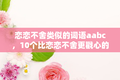 恋恋不舍类似的词语aabc，10个比恋恋不舍更戳心的词！情感进阶心得+避坑指南