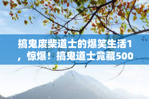 搞鬼废柴道士的爆笑生活1，惊爆！搞鬼道士竟藏500万隐情，离职老兵一抖料吓你一跳！