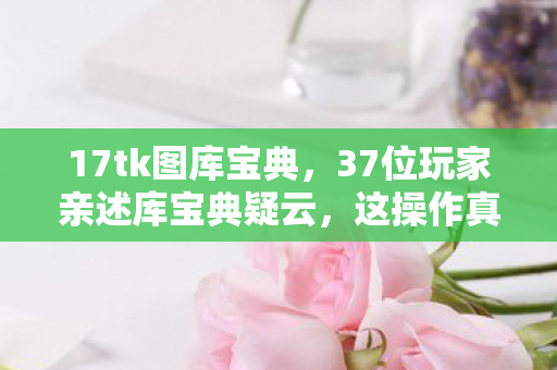 17tk图库宝典，37位玩家亲述库宝典疑云，这操作真让人绷不住！