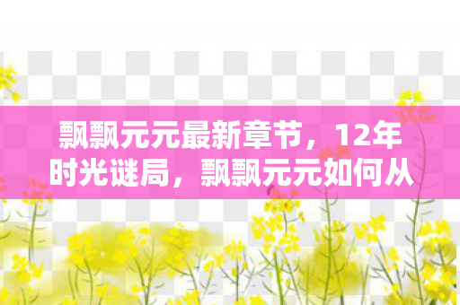 飘飘元元最新章节,12年时光谜局,飘飘元元如何从爆火到隐入尘烟?泪目真相 飘飘元元最新章节,12年时光谜局,飘飘元元如何从爆火到隐入尘烟?泪目真相
