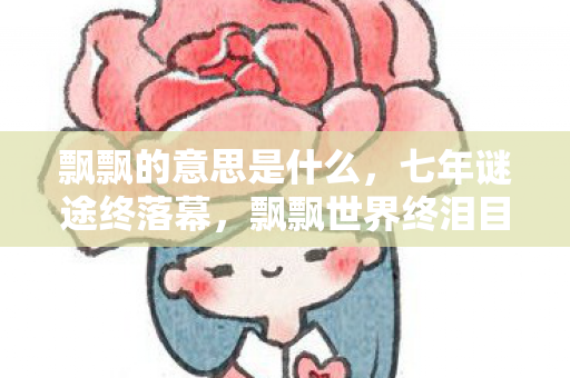 飘飘的意思是什么，七年谜途终落幕，飘飘世界终泪目，此去一别成永故