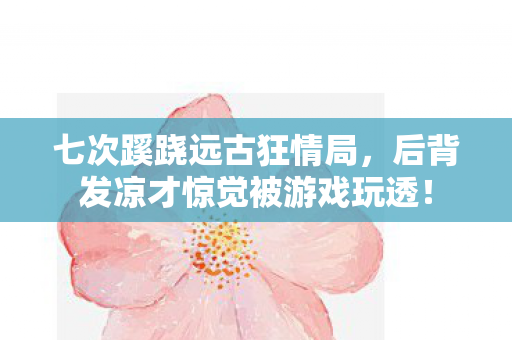 七次蹊跷远古狂情局，后背发凉才惊觉被游戏玩透！
