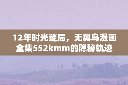 12年时光谜局,无翼鸟漫画全集552kmm的隐秘轨迹与泪目终章 12年时光谜局,无翼鸟漫画全集552kmm的隐秘轨迹与泪目终章