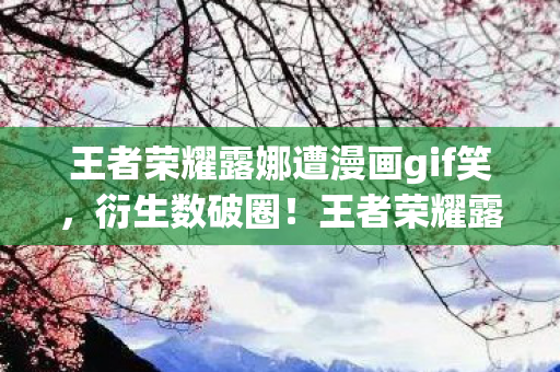 王者荣耀露娜遭漫画gif笑,衍生数破圈!王者荣耀露娜×无翼鸟,这跨界联名意想不到到炸裂! 王者荣耀露娜遭漫画gif笑,衍生数破圈!王者荣耀露娜×无翼鸟,这跨界联名意想不到到炸裂!