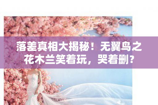 落差真相大揭秘！无翼鸟之花木兰笑着玩，哭着删？