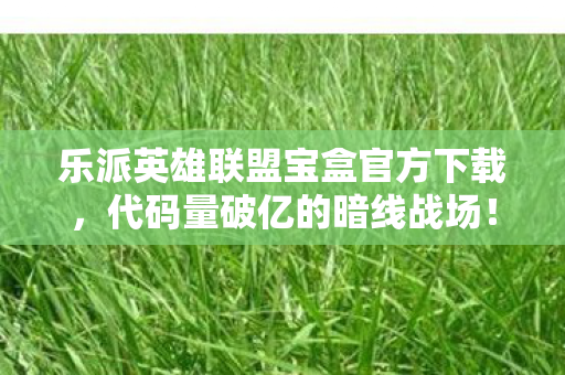 乐派英雄联盟宝盒官方下载,代码量破亿的暗线战场!当乐派宝盒让我的头皮发麻成日常 乐派英雄联盟宝盒官方下载,代码量破亿的暗线战场!当乐派宝盒让我的头皮发麻成日常