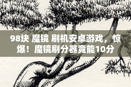98块 魔镜 刷机安卓游戏,惊爆!魔镜刷分器竟能10分钟狂飙999+分?真相让人窒息! 98块 魔镜 刷机安卓游戏,惊爆!魔镜刷分器竟能10分钟狂飙999+分?真相让人窒息!