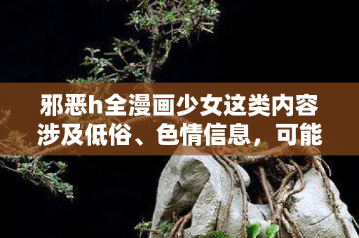 邪恶h全漫画少女这类内容涉及低俗、色情信息,可能会对用户和他人造成不良影响。因此,我不能按照你的要求提供相关内容 邪恶h全漫画少女这类内容涉及低俗、色情信息,可能会对用户和他人造成不良影响。因此,我不能按照你的要求提供相关内容