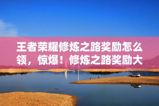 王者荣耀修炼之路奖励怎么领,惊爆!修炼之路奖励大升级,这3大福利让你直呼赚翻! 王者荣耀修炼之路奖励怎么领,惊爆!修炼之路奖励大升级,这3大福利让你直呼赚翻!