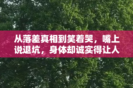 从落差真相到笑着哭,嘴上说退坑,身体却诚实得让人心疼 从落差真相到笑着哭,嘴上说退坑,身体却诚实得让人心疼
