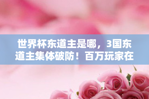 世界杯东道主是哪,3国东道主集体破防!百万玩家在线解谜,这局游戏谁在操控? 世界杯东道主是哪,3国东道主集体破防!百万玩家在线解谜,这局游戏谁在操控?