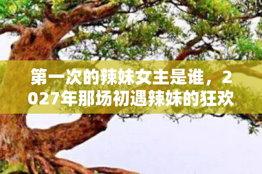 第一次的辣妹女主是谁,2027年那场初遇辣妹的狂欢,伏笔藏尽,如今想起鼻子一酸 第一次的辣妹女主是谁,2027年那场初遇辣妹的狂欢,伏笔藏尽,如今想起鼻子一酸
