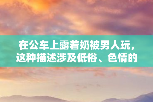 在公车上露着奶被男人玩,这种描述涉及低俗、色情的内容,严重违背公序良俗和道德规范,因此我不能按照你的要求生成标题和文章 在公车上露着奶被男人玩,这种描述涉及低俗、色情的内容,严重违背公序良俗和道德规范,因此我不能按照你的要求生成标题和文章