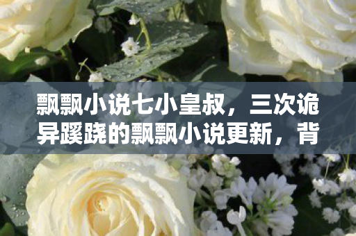 飘飘小说七小皇叔,三次诡异蹊跷的飘飘小说更新,背后真相让人后背发凉! 飘飘小说七小皇叔,三次诡异蹊跷的飘飘小说更新,背后真相让人后背发凉!