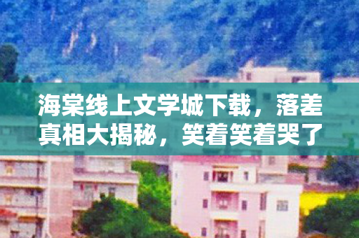 海棠线上文学城下载,落差真相大揭秘,笑着笑着哭了,我竟还在海棠文学城徘徊! 海棠线上文学城下载,落差真相大揭秘,笑着笑着哭了,我竟还在海棠文学城徘徊!