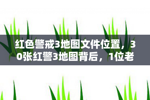 红色警戒3地图文件位置,30张红警3地图背后,1位老玩家与3大平台玩家的心酸故事 红色警戒3地图文件位置,30张红警3地图背后,1位老玩家与3大平台玩家的心酸故事