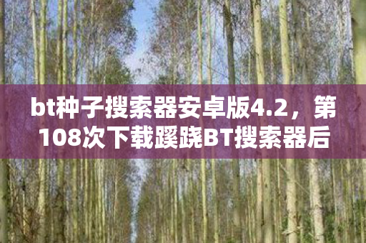 bt种子搜索器安卓版4.2,第108次下载蹊跷BT搜索器后,后背发凉,我竟是策划案板上的鱼 bt种子搜索器安卓版4.2,第108次下载蹊跷BT搜索器后,后背发凉,我竟是策划案板上的鱼